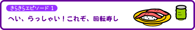 きらきらエピソード1・へい、らっしゃい！これぞ、回転寿し